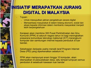 INISIATIF MERAPATKAN JURANG
      DIGITAL DI MALAYSIA
  •   Tujuan:
          Untuk mewujudkan jalinan pengetahuan secara digital
          Memperkasa masyarakat di dalam bidang ekonomi, sosial dan
           akses kepada informasi dalam membantu masyarakat menjadi
           lebih berpengetahuan

  •   Kerajaan akan membina 300 Pusat Perkhidmatan dan Ilmu
      Komuniti (PPIK) di seluruh negara tahun ini bagi meningkatkan
      prasarana komunikasi teknologi maklumat (ICT) merangkumi
      komputer dan sambungan internet kepada penduduk di luar
      bandar.

  •   Sebahagian daripada usaha menaik taraf Program Internet
      Desa (PID) yang diperkenalkan sebelum ini.

  •   PPIK akan mempunyai enam hingga 10 komputer, akan
      ditempatkan di perpustakaan desa, iaitu tempat tumpuan semua
      penduduk di sesebuah kawasan luar bandar
 