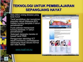 TEKNOLOGI UNTUK PEMBELAJARAN
            SEPANGJANG HAYAT
•   Satu bilion orang dewasa yang
    buta huruf.
•   Taraf pendidikan dan kemahiran
    populasi rakyat Malaysia-90%
    melalui kurang daripada 9 tahun
    persekolahan
•   9 juta pekerja mempunyai
    kurang daripada 11 tahun
    persekolahan
•   Setengah daripada mereka di
    bawah taraf PMR
•   Penggunaan teknologi ICT
    dapat membantu pembelajaran
    sepanjang hayat secara formal
    dan tidak formal

         www.mygfl.net.my
 