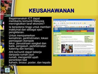 KEUSAHAWANAN
•   Bagaimanakah ICT dapat
    membantu komuniti Malaysia
    meningkatkan taraf ekonomi?
•   Ia berpotensi tinggi untuk memberi
    maklumat dan sebagai ejen
    pengiklanan.
•   Untuk mempamerkan
    kemahiran, perkhidmatan, lokasi
    perniagaan (keropok
    lekor, perusahaan songket dan
    batik, pengasuh, perkhidmatan
    katering dan kanopi)
•   Ahli komuniti dapat bekerja
    daripada rumah (suri
    rumah, mengambil upah
    penerbitan kad
    kahwin, brosur, poster, dan kepala
    surat)
 