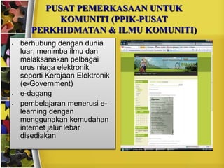 PUSAT PEMERKASAAN UNTUK
            KOMUNITI (PPIK-PUSAT
       PERKHIDMATAN & ILMU KOMUNITI)
•   berhubung dengan dunia
    luar, menimba ilmu dan
    melaksanakan pelbagai
    urus niaga elektronik
    seperti Kerajaan Elektronik
    (e-Government)
•   e-dagang
•   pembelajaran menerusi e-
    learning dengan
    menggunakan kemudahan
    internet jalur lebar
    disediakan
 