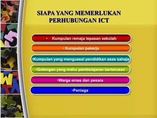 SIAPA YANG MEMERLUKAN
      PERHUBUNGAN ICT

      •   Kumpulan remaja lepasan sekolah

               • Kumpulan pekerja

•Kumpulan yang menguasai pendidikan asas sahaja

 •Golongan yang mahu pembelajaran berterusan

            •Warga emas dan pesara

                   •Peniaga
 