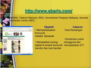 http://www.ebario.com/
•   UNIMAS, Telekom Malaysia, IRDC, Kementerian Pelajaran Malaysia, Sarawak
    Biodiversity Centre (SBC)

                                    Objektif                Cabaran
                           • Memperkasakan           • Kos Kewangan
                           Komuniti
                           Kelabit, Sarawak
                                                      • Komitmen untuk
                           • Merapatkan jurang        mengguna dan
                           digital di antara komuniti menyebarkan ICT
                           bandar dan luar bandar
 