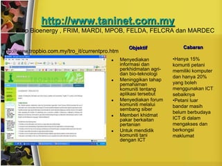 http://www.taninet.com.my
  •   Trop Bioenergy , FRIM, MARDI, MPOB, FELDA, FELCRA dan MARDEC

                                                     Objektif              Cabaran
http://www.tropbio.com.my/tro_it/currentpro.htm
                                                 Menyediakan          •Hanya 15%
                                                  informasi dan        komunti petani
                                                  perkhidmatan agri-   memiliki komputer
                                                  dan bio-teknologi
                                                                       dan hanya 20%
                                                 Meninggikan tahap
                                                  pemahaman            yang boleh
                                                  komuniti tentang     menggunakan ICT
                                                  aplikasi tersebut    sebaiknya
                                                 Menyediakan forum    •Petani luar
                                                  komuniti melalui     bandar masih
                                                  sembang siber
                                                                       belum berbudaya
                                                 Memberi khidmat
                                                  pakar berkaitan      ICT di dalam
                                                  pertanian            mengakses dan
                                                 Untuk mendidik       berkongsi
                                                  komuniti tani        maklumat
                                                  dengan ICT
 