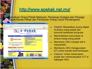 http://www.epekak.net.my/
•   Persatuan Orang Pekak Malaysia, Persatuan Ibubapa dan Penjaga
    Kanak-Kanak Pekak dan Persatuan Orang Cacat Pendengaran

                                        Objektif: Merapatkan jurang digital
                                         di antara orang pekak dan
                                         komuniti berliterasi komputer
                                        Membolehkan komunikasi di
                                         antara orang-orang pekak
                                        Membantu OKU menjadi ahli k-
                                         masyarakat
                                        Membantu OKU menggunakan
                                         ICT untuk menaik taraf kehidupan
                                        Cabaran: Untuk meneruskan
                                         projek dan membudayakan ICT di
                                         kalangan OKU
 