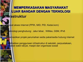MEMPERKASAKAN MASYARAKAT
       LUAR BANDAR DENGAN TEKNOLOGI
Infrastruktur

•   Pusat akses Internet (PPIK, MID, PID, Kedai.kom)

•   Teknologi penghubung: Jalur lebar, WiMax, GSM, IPv6

•   Memastikan projek perumahan sedia pakai/sedia hubung internet

•   Melibatkan penggunaan infrastruktur di sekolah, perpustakaan,
    pejabat wakil rakyat, masjid dan organisasi sosial
 