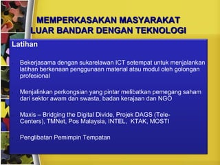 MEMPERKASAKAN MASYARAKAT
       LUAR BANDAR DENGAN TEKNOLOGI
Latihan

•   Bekerjasama dengan sukarelawan ICT setempat untuk menjalankan
    latihan berkenaan penggunaan material atau modul oleh golongan
    profesional

•   Menjalinkan perkongsian yang pintar melibatkan pemegang saham
    dari sektor awam dan swasta, badan kerajaan dan NGO

•   Maxis – Bridging the Digital Divide, Projek DAGS (Tele-
    Centers), TMNet, Pos Malaysia, INTEL, KTAK, MOSTI

•   Penglibatan Pemimpin Tempatan
 
