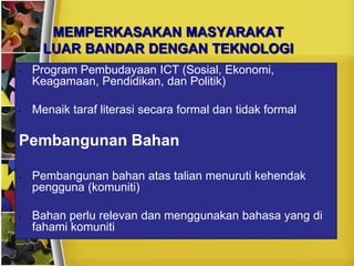 MEMPERKASAKAN MASYARAKAT
      LUAR BANDAR DENGAN TEKNOLOGI
•   Program Pembudayaan ICT (Sosial, Ekonomi,
    Keagamaan, Pendidikan, dan Politik)

•   Menaik taraf literasi secara formal dan tidak formal

Pembangunan Bahan

•   Pembangunan bahan atas talian menuruti kehendak
    pengguna (komuniti)

•   Bahan perlu relevan dan menggunakan bahasa yang di
    fahami komuniti
 