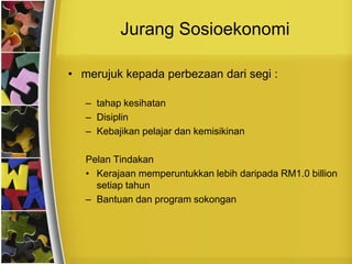 Jurang Sosioekonomi

• merujuk kepada perbezaan dari segi :

   – tahap kesihatan
   – Disiplin
   – Kebajikan pelajar dan kemisikinan

   Pelan Tindakan
   • Kerajaan memperuntukkan lebih daripada RM1.0 billion
     setiap tahun
   – Bantuan dan program sokongan
 