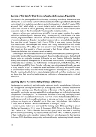 Causes of the Gender Gap: Sociocultural and Biological Arguments
The causes for the gender gap have been discussed extensively in the West. Some researchers
attribute this to sociocultural factors while others allay this to biological factors. Briefly, the
sociocultural view underlines such factors as the feminization of schools (Francis, 2000;
Maynard, 2002) which alludes to external faults for males’ underachievement such as the
lack of male teachers in schools, promoting a biased curriculum and instruction as well as
assessment methods that favour females’ learning styles more than males’.
Moreover, achievement motivation may also differ between genders resulting from social-
isation into traditional gender identities. Many cultures generally raise females to be more
obedient, responsible and take schoolwork seriously whereas males are given a higher degree
of autonomy, freedom to do as they like and view schoolwork as a generally feminine rather
than masculine pursuit (Maynard, 2002; Francis, 2000). A local study reported that boys
from less fortunate families helped their parents earn a living and this affected their school
attendance (Zainah, 2007). They were also reinforced into traditional gender roles where
their parents are less restrictive of them compared to their female siblings. Hence, these
factors may influence their attitudes towards schooling.
Technological advances in neuroscience has made it possible to consider a biological ex-
planation for gender differences in achievement. Researchers have discovered that male and
female brains are not only structured differently but also function differently, therefore
making them inherently more proficient in certain tasks, such as females’ advantage in verbal
abilities and males’ in spatial and mathematical abilities (Havers, 1995; Noble et al, 2001;
Gurian & Stevens, 2004). Hence from the biological viewpoint, males and females are seen
as being innately “wired” to process the world and behave differently whereas differences
in testosterone levels may also make males more aggressive and impulsive (Gurian, 2002).
Thus for example, lengthy lectures may not engage males well and while females may also
not favour this, their lower levels of testosterone enable them to better tolerate this mode of
instruction.
Learning Styles: Accommodating Gender Differences
As discussed, socioculturally and biologically, males and females not only behave differently
but also approach learning in different ways. Consequently, efforts should be made to meet
both genders’ learning needs. Thus the premise of this study is that the gender gap can be
narrowed by meeting the learning needs of both genders and one way to do this is by consid-
ering students’ learning styles. The literature on the effects of matching learning styles and
achievement have indeed been inconclusive. However, several studies have found that mis-
matching may result in low grades, disinterest in learning and could even lead to students
giving up and dropping out of school (Felder & Silverman, 1988; Godleski 1984; Oxford et
al. 1991; Smith & Renzulli 1984 as cited in Felder & Henriques, 1995).
Moreover, some studies have also found that learning styles differ according to gender
(Bolliger & Supanakorn, 2010; Isman & Gundogan, 2009; Wehrwein, Lujan & DiCarlo,
2007; Zalizan et al., 2001). Educators therefore anticipate positive outcomes in matching
gender differences in learning styles (Grossman & Grossman, 1994). In addition, awareness
of their own learning styles may allow students to be more actively engaged in their learning
(Pritchard, 2005). In addition, an appealing attribute of learning styles theory is that it assumes
18
THE INTERNATIONAL JOURNAL OF LEARNING
 