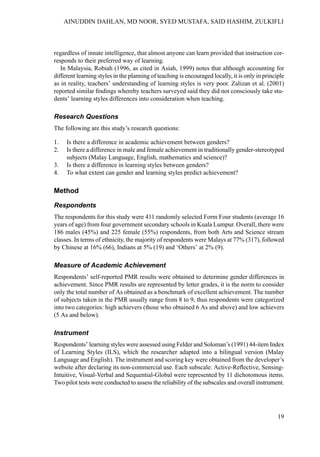 regardless of innate intelligence, that almost anyone can learn provided that instruction cor-
responds to their preferred way of learning.
In Malaysia, Robiah (1996, as cited in Asiah, 1999) notes that although accounting for
different learning styles in the planning of teaching is encouraged locally, it is only in principle
as in reality, teachers’ understanding of learning styles is very poor. Zalizan et al. (2001)
reported similar findings whereby teachers surveyed said they did not consciously take stu-
dents’ learning styles differences into consideration when teaching.
Research Questions
The following are this study’s research questions:
1. Is there a difference in academic achievement between genders?
2. Is there a difference in male and female achievement in traditionally gender-stereotyped
subjects (Malay Language, English, mathematics and science)?
3. Is there a difference in learning styles between genders?
4. To what extent can gender and learning styles predict achievement?
Method
Respondents
The respondents for this study were 411 randomly selected Form Four students (average 16
years of age) from four government secondary schools in Kuala Lumpur. Overall, there were
186 males (45%) and 225 female (55%) respondents, from both Arts and Science stream
classes. In terms of ethnicity, the majority of respondents were Malays at 77% (317), followed
by Chinese at 16% (66), Indians at 5% (19) and ‘Others’ at 2% (9).
Measure of Academic Achievement
Respondents’ self-reported PMR results were obtained to determine gender differences in
achievement. Since PMR results are represented by letter grades, it is the norm to consider
only the total number of As obtained as a benchmark of excellent achievement. The number
of subjects taken in the PMR usually range from 8 to 9, thus respondents were categorized
into two categories: high achievers (those who obtained 6 As and above) and low achievers
(5 As and below).
Instrument
Respondents’ learning styles were assessed using Felder and Soloman’s (1991) 44-item Index
of Learning Styles (ILS), which the researcher adapted into a bilingual version (Malay
Language and English). The instrument and scoring key were obtained from the developer’s
website after declaring its non-commercial use. Each subscale: Active-Reflective, Sensing-
Intuitive, Visual-Verbal and Sequential-Global were represented by 11 dichotomous items.
Two pilot tests were conducted to assess the reliability of the subscales and overall instrument.
19
AINUDDIN DAHLAN, MD NOOR, SYED MUSTAFA, SAID HASHIM, ZULKIFLI
 