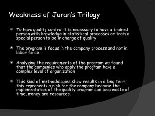 Weakness of Juran’s Trilogy To have quality control it is necessary to have a trained person with knowledge in statistical processes or train a special person to be in charge of quality The program is focus in the company process and not in labor force Analyzing the requirements of the program we found that the companies who apply the program have a complex level of organization This kind of methodologies show results in a long term; this represents a risk for the company because the implementation of the quality program can be a waste of time, money and resources. 