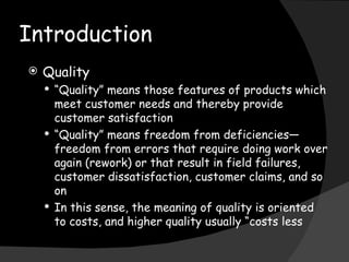 Introduction  Quality “ Quality” means those features of products which meet customer needs and thereby provide customer satisfaction “ Quality” means freedom from deficiencies—freedom from errors that require doing work over again (rework) or that result in field failures, customer dissatisfaction, customer claims, and so on In this sense, the meaning of quality is oriented to costs, and higher quality usually “costs less 