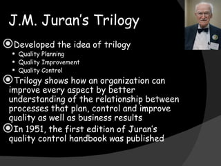 J.M. Juran’s Trilogy Developed the idea of trilogy Quality Planning Quality Improvement Quality Control Trilogy shows how an organization can improve every aspect by better understanding of the relationship between processes that plan, control and improve quality as well as business results In 1951, the first edition of Juran’s quality control handbook was published 