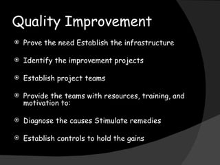 Quality Improvement Prove the need Establish the infrastructure Identify the improvement projects Establish project teams Provide the teams with resources, training, and motivation to: Diagnose the causes Stimulate remedies Establish controls to hold the gains 