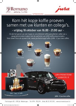 Kom hét kopje koffie proeven
samen met uw klanten en collega’s.
- vrijdag 18 oktober van 16.00 - 21.00 uur -
Onder het genot van een hapje en verschillende koffiespecialiteiten willen we u
graag kennis laten maken met de perfectie van JURA-koffievolautomaten.
Voor zowel thuis als op werk het meest perfecte kopje koffie. JURA - if you love coffee.
uitnodiging
Turfschipper 28 - 2292 JA Wateringen - Tel. 0174 - 785 214 - Mob. 06 22 24 13 30 - www.romanoimport.nl
Cappuccino Latte macchiato
Ristretto Espresso
Espresso macchiato Café Crème Caffè Latte
JURA-Promoteam
aanwezig !!!
JUA258 Flyer Uitnodiging Casa di Bella 2.indd 1 01-10-13 10:10
 