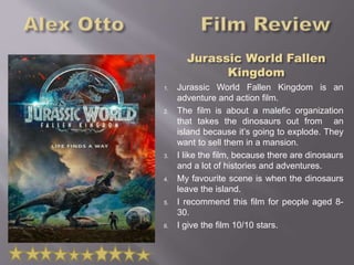 1. Jurassic World Fallen Kingdom is an
adventure and action film.
2. The film is about a malefic organization
that takes the dinosaurs out from an
island because it’s going to explode. They
want to sell them in a mansion.
3. I like the film, because there are dinosaurs
and a lot of histories and adventures.
4. My favourite scene is when the dinosaurs
leave the island.
5. I recommend this film for people aged 8-
30.
6. I give the film 10/10 stars.
 