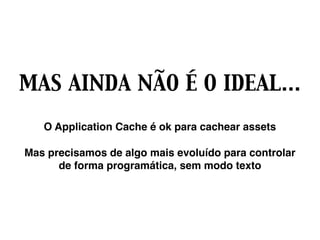 MAS AINDA NÃO É O IDEAL…
O Application Cache é ok para cachear assets
Mas precisamos de algo mais evoluído para controlar
de forma programática, sem modo texto
 