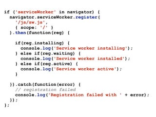 if ('serviceWorker' in navigator) {
navigator.serviceWorker.register(
'/js/sw.js', 
{ scope: '/' } 
).then(function(reg) {
if(reg.installing) {
console.log('Service worker installing');
} else if(reg.waiting) {
console.log('Service worker installed');
} else if(reg.active) {
console.log('Service worker active');
}
}).catch(function(error) {
// registration failed
console.log('Registration failed with ' + error);
});
};
 