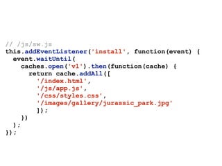 // /js/sw.js
this.addEventListener('install', function(event) {
event.waitUntil(
caches.open('v1').then(function(cache) {
return cache.addAll([
'/index.html',
'/js/app.js',
'/css/styles.css',
'/images/gallery/jurassic_park.jpg'
]);
})
);
});
 