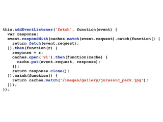 this.addEventListener('fetch', function(event) {
var response;
event.respondWith(caches.match(event.request).catch(function() {
return fetch(event.request);
}).then(function(r) {
response = r;
caches.open('v1').then(function(cache) {
cache.put(event.request, response);
});
return response.clone();
}).catch(function() {
return caches.match('/images/gallery/jurassic_park.jpg');
}));
});
 