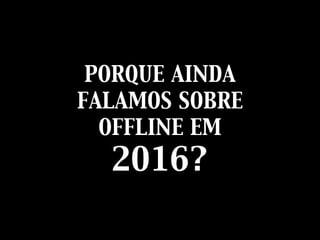 PORQUE AINDA
FALAMOS SOBRE
OFFLINE EM
2016?
 