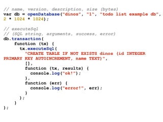 // name, version, description, size (bytes)
var db = openDatabase("dinos", "1", "todo list example db",
2 * 1024 * 1024);
// executeSql
// (SQL string, arguments, success, error)
db.transaction(
function (tx) {
tx.executeSql(
"CREATE TABLE IF NOT EXISTS dinos (id INTEGER
PRIMARY KEY AUTOINCREMENT, name TEXT)",
[],
function (tx, results) {
console.log("ok!");
},
function (err) {
console.log("error!", err);
}
);
}
);
 