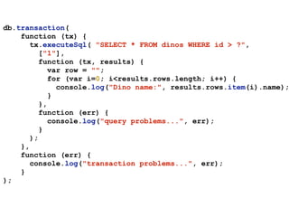 db.transaction(
function (tx) {
tx.executeSql( "SELECT * FROM dinos WHERE id > ?",
["1"],
function (tx, results) {
var row = "";
for (var i=0; i<results.rows.length; i++) {
console.log("Dino name:", results.rows.item(i).name);
}
},
function (err) {
console.log("query problems...", err);
}
);
},
function (err) {
console.log("transaction problems...", err);
}
);
 