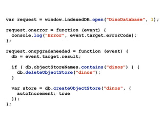 var request = window.indexedDB.open("DinoDatabase", 1);
request.onerror = function (event) {
console.log("Error", event.target.errorCode);
};
request.onupgradeneeded = function (event) {
db = event.target.result;
if ( db.objectStoreNames.contains("dinos") ) {
db.deleteObjectStore("dinos");
}
var store = db.createObjectStore("dinos", {
autoIncrement: true
});
};
 