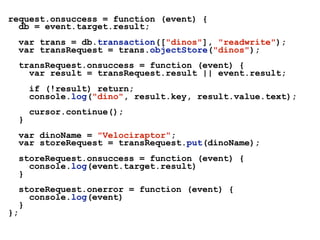 request.onsuccess = function (event) {
db = event.target.result;
var trans = db.transaction(["dinos"], "readwrite");
var transRequest = trans.objectStore("dinos");
transRequest.onsuccess = function (event) {
var result = transRequest.result || event.result;
if (!result) return;
console.log("dino", result.key, result.value.text);
cursor.continue();
}
var dinoName = "Velociraptor";
var storeRequest = transRequest.put(dinoName);
storeRequest.onsuccess = function (event) {
console.log(event.target.result)
}
storeRequest.onerror = function (event) {
console.log(event)
}
};
 