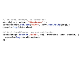 // In localStorage, we would do:
var obj = { value: "Dinofauro" };
localStorage.setItem("dino", JSON.stringify(obj));
console.log(obj.value);
// With localForage, we use callbacks:
localforage.setItem("dino", obj, function (err, result) {
console.log(result.value);
});
 