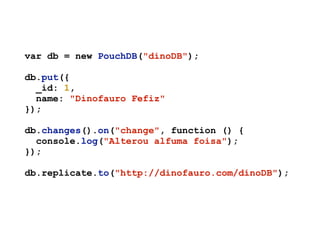var db = new PouchDB("dinoDB");
db.put({
_id: 1,
name: "Dinofauro Fefiz"
});
db.changes().on("change", function () {
console.log("Alterou alfuma foisa");
});
db.replicate.to("http://dinofauro.com/dinoDB");
 