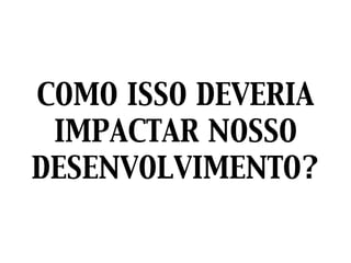 COMO ISSO DEVERIA
IMPACTAR NOSSO
DESENVOLVIMENTO?
 