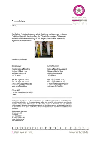 Pressemitteilung

öffnen.



Das Berliner Filmhotel ist gespannt auf die Reaktionen und Meinungen zu diesem
Projekt und freut sich, damit den Zahn der Zeit getroffen zu haben. Gibt es einen
besseren Ort für diese Umsetzung als das Hollywood Media Hotel in Berlin am
legendären Kurfürstendamm?




Weitere Informationen:


Denise Meyer                                                           Emine Kleemann
Head of Sales & Marketing                                              Sales & Marketing Assistant
Hollywood Media Hotel                                                  Hollywood Media Hotel
Kurfürstendamm 202                                                     Kurfürstendamm 202
10719 Berlin                                                           10719 Berlin

fon: +49 (0)30 889 10-481                                              fon: +49 (0)30 889 10 482
fax: +49 (0)30 889 10-483                                              fax: +49 (0)30 889 10-483
e-mail: d.meyer@filmhotel.de                                           e-mail: marketing@filmhotel.de
web: www.filmhotel.de                                                  web: www.filmhotel.de

Wörter: 410
Zeichen mit Leerzeichen: 2806
Zeilen:


Das Hollywood Media Hotel ist ein Themenhotel, das sich ganz dem Thema „Film“ widmet und mit alten Filmpostern,
wertvollen original Setbildern und Filmrequisiten gestaltet ist. Das Hotel wurde 1999 eröffnet und gehört dem bekannten
deutschen Filmproduzenten Artur Brauner. Alle 182 Zimmer, Suiten und Apartments sind nach bekannten
Filmschauspielern, Regisseuren und Filmklassikern benannt. Das Haus verfügt zusätzlich über 9 Konferenzräume für 10
bis 220 Teilnehmer und ein eigenes Kino-Auditorium. In der oberen Etage des Hotels ist ein Wellness- und Fitnessbereich
angegliedert.

Hollywood Media Hotel GmbH
Kurfürstendamm 202
10719 Berlin
fon: +49 (0)30 889 10-0
fax: +49 (0)30 889 10-280
e-mail: info@filmhotel.de
web: www.filmhotel.de




[Leben wie im Film]                                                                                               www.filmhotel.de
 
