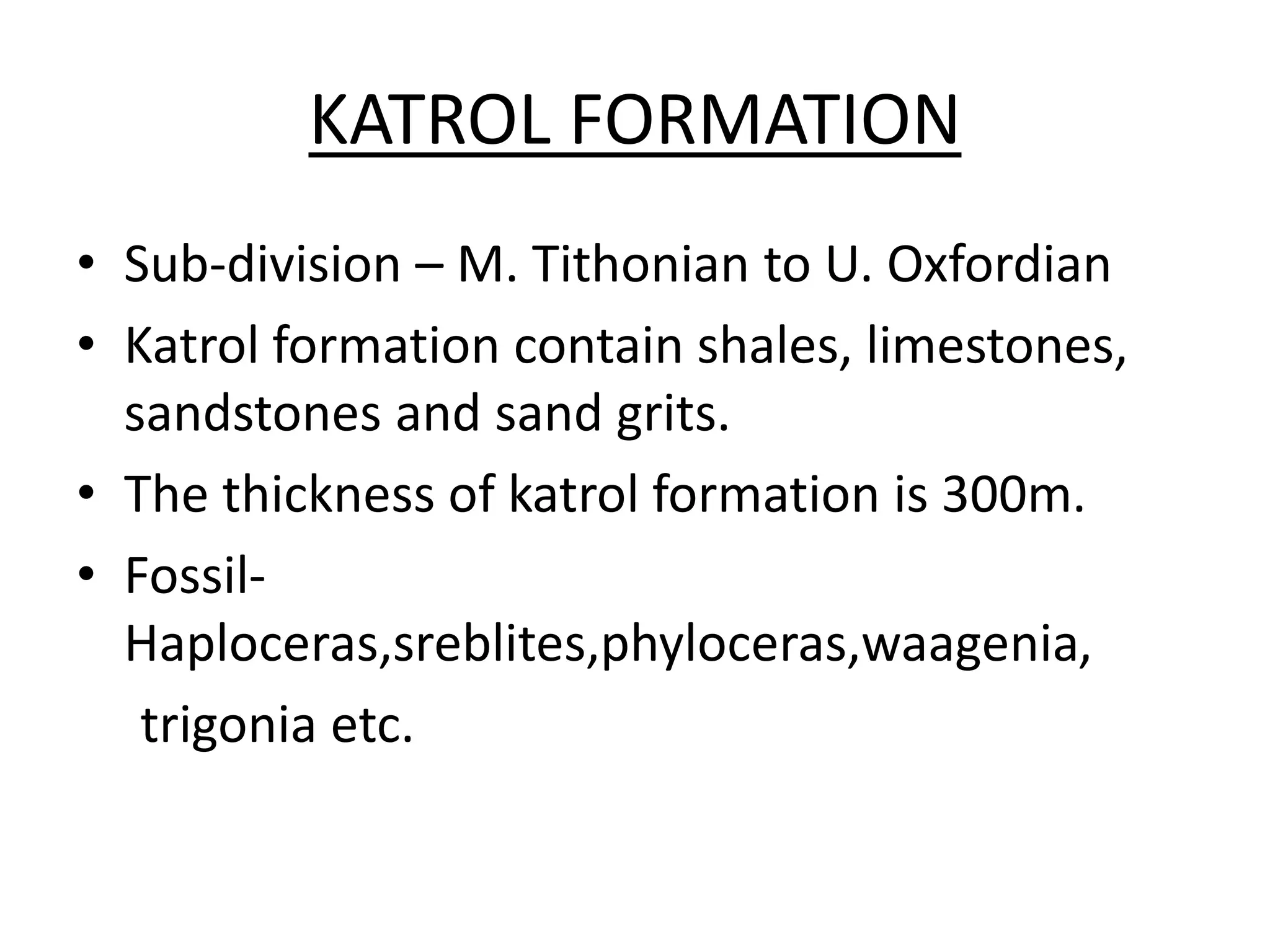 KATROL FORMATION
• Sub-division – M. Tithonian to U. Oxfordian
• Katrol formation contain shales, limestones,
sandstones and sand grits.
• The thickness of katrol formation is 300m.
• Fossil-
Haploceras,sreblites,phyloceras,waagenia,
trigonia etc.
 