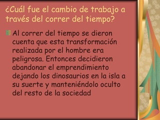 ¿Cuál fue el cambio de trabajo a
través del correr del tiempo?
Al correr del tiempo se dieron
cuenta que esta transformación
realizada por el hombre era
peligrosa. Entonces decidieron
abandonar el emprendimiento
dejando los dinosaurios en la isla a
su suerte y manteniéndolo oculto
del resto de la sociedad
 