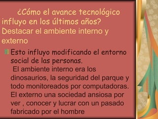 ¿Cómo el avance tecnológico
influyo en los últimos años?
Destacar el ambiente interno y
externo
Esto influyo modificando el entorno
social de las personas.
El ambiente interno era los
dinosaurios, la seguridad del parque y
todo monitoreados por computadoras.
El externo una sociedad ansiosa por
ver , conocer y lucrar con un pasado
fabricado por el hombre
 