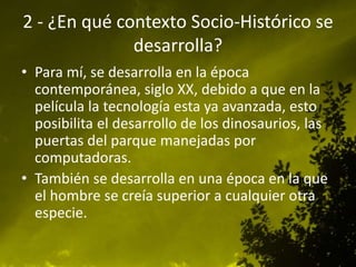 2 - ¿En qué contexto Socio-Histórico se
desarrolla?
• Para mí, se desarrolla en la época
contemporánea, siglo XX, debido a que en la
película la tecnología esta ya avanzada, esto
posibilita el desarrollo de los dinosaurios, las
puertas del parque manejadas por
computadoras.
• También se desarrolla en una época en la que
el hombre se creía superior a cualquier otra
especie.
 