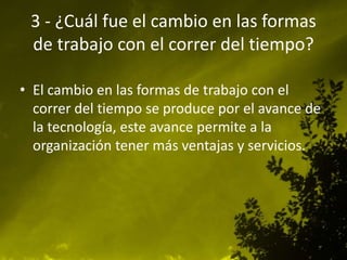 3 - ¿Cuál fue el cambio en las formas
de trabajo con el correr del tiempo?
• El cambio en las formas de trabajo con el
correr del tiempo se produce por el avance de
la tecnología, este avance permite a la
organización tener más ventajas y servicios.
 