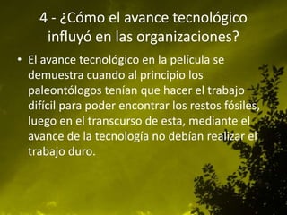 4 - ¿Cómo el avance tecnológico
influyó en las organizaciones?
• El avance tecnológico en la película se
demuestra cuando al principio los
paleontólogos tenían que hacer el trabajo
difícil para poder encontrar los restos fósiles,
luego en el transcurso de esta, mediante el
avance de la tecnología no debían realizar el
trabajo duro.
 