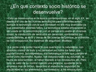 ¿En qué contexto socio histórico se
desenvuelve?
• Esta se desenvuelve en la época contemporánea, en el siglo XX, se
destaca el uso de las nuevas tecnologías para diferentes cosas,
aunque la tecnología con la que contaban no era muy avanzada ya
que presentaba distintas fallas. La tecnología estaba empezando a
ser usada en la paleontología y en el parque era usada en diversas
cosas, la conducción de vehículos sin personas, controlados por
computadoras, el abrir y cerrar de las puertas del parque, la clonación
de los dinosaurios, los sistemas de seguridad, etcétera.
• La gente creía poder hacer lo que quería con la naturaleza, con
absoluto control de todo y no pensaban en todos los fallos que
podrían ocurrir. No respetaban a la naturaleza, la isla que compro el
señor John Hammond, Nublar, fue distorsionada a su voluntad, la
fauna de esta también, al haber liberado a los dinosaurios allí. Pero
todo se salió de su control cuando una persona, ayudante de la
empresa rival de InGen, desactivo el sistema de seguridad (la
electricidad en los alambrados que rodeaban a los dinosaurios).
 