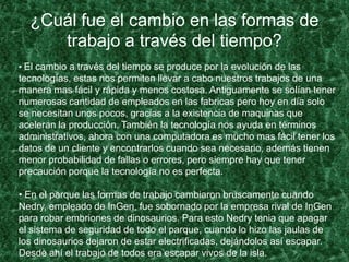¿Cuál fue el cambio en las formas de
trabajo a través del tiempo?
• El cambio a través del tiempo se produce por la evolución de las
tecnologías, estas nos permiten llevar a cabo nuestros trabajos de una
manera mas fácil y rápida y menos costosa. Antiguamente se solían tener
numerosas cantidad de empleados en las fabricas pero hoy en día solo
se necesitan unos pocos, gracias a la existencia de maquinas que
aceleran la producción. También la tecnología nos ayuda en términos
administrativos, ahora con una computadora es mucho mas fácil tener los
datos de un cliente y encontrarlos cuando sea necesario, además tienen
menor probabilidad de fallas o errores, pero siempre hay que tener
precaución porque la tecnología no es perfecta.
• En el parque las formas de trabajo cambiaron bruscamente cuando
Nedry, empleado de InGen, fue sobornado por la empresa rival de InGen
para robar embriones de dinosaurios. Para esto Nedry tenia que apagar
el sistema de seguridad de todo el parque, cuando lo hizo las jaulas de
los dinosaurios dejaron de estar electrificadas, dejándolos así escapar.
Desde ahí el trabajo de todos era escapar vivos de la isla.
 