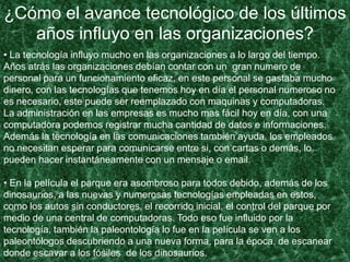 ¿Cómo el avance tecnológico de los últimos
años influyo en las organizaciones?
• La tecnología influyo mucho en las organizaciones a lo largo del tiempo.
Años atrás las organizaciones debían contar con un gran numero de
personal para un funcionamiento eficaz, en este personal se gastaba mucho
dinero, con las tecnologías que tenemos hoy en día el personal numeroso no
es necesario, este puede ser reemplazado con maquinas y computadoras.
La administración en las empresas es mucho mas fácil hoy en día, con una
computadora podemos registrar mucha cantidad de datos e informaciones.
Además la tecnología en las comunicaciones también ayuda, los empleados
no necesitan esperar para comunicarse entre si, con cartas o demás, lo
pueden hacer instantáneamente con un mensaje o email.
• En la película el parque era asombroso para todos debido, además de los
dinosaurios, a las nuevas y numerosas tecnologías empleadas en estos,
como los autos sin conductores, el recorrido inicial, el control del parque por
medio de una central de computadoras. Todo eso fue influido por la
tecnología, también la paleontología lo fue en la película se ven a los
paleontólogos descubriendo a una nueva forma, para la época, de escanear
donde escavar a los fósiles de los dinosaurios.
 