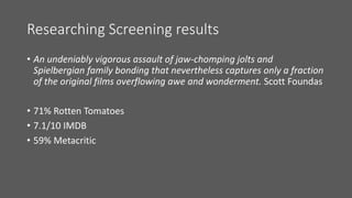 Researching Screening results
• An undeniably vigorous assault of jaw-chomping jolts and
Spielbergian family bonding that nevertheless captures only a fraction
of the original films overflowing awe and wonderment. Scott Foundas
• 71% Rotten Tomatoes
• 7.1/10 IMDB
• 59% Metacritic