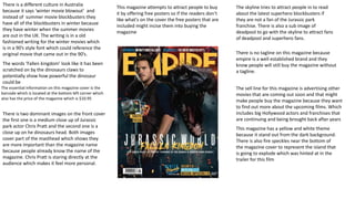 There is two dominant images on the front cover
the first one is a medium close up of Jurassic
park actor Chris Pratt and the second one is a
close up on he dinosaurs head. Both images
cover part of the masthead which shows they
are more important than the magazine name
because people already know the name of the
magazine. Chris Pratt is staring directly at the
audience which makes it feel more personal.
This magazine has a yellow and white theme
because it stand out from the dark background.
There is also fire speckles near the bottom of
the magazine cover to represent the island that
is going to explode which was hinted at in the
trailer for this film
There is no tagline on this magazine because
empire is a well established brand and they
know people will still buy the magazine without
a tagline.
The skyline tries to attract people in to read
about the latest superhero blockbusters if
they are not a fan of the Jurassic park
franchise. There is also a sub image of
deadpool to go with the skyline to attract fans
of deadpool and superhero fans.
The sell line for this magazine is advertising other
movies that are coming out soon and that might
make people buy the magazine because they want
to find out more about the upcoming films. Which
includes big Hollywood actors and franchises that
are continuing and being brought back after years
There is a different culture in Australia
because it says ‘winter movie blowout’ and
instead of summer movie blockbusters they
have all of the blockbusters in winter because
they have winter when the summer movies
are out in the UK. The writing is in a old
fashioned writing for the winter movies which
is in a 90’s style font which could reference the
original movie that came out in the 90’s.
This magazine attempts to attract people to buy
it by offering free posters so if the readers don’t
like what's on the cover the free posters that are
included might incise them into buying the
magazine
The essential information on this magazine cover is the
barcode which is located at the bottom left corner which
also has the price of the magazine which is $10.95
The words ‘Fallen kingdom’ look like it has been
scratched on by the dinosaurs claws to
potentially show how powerful the dinosaur
could be
 