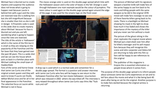 Michael face is blurred out to create
mystery and suspense the audience
does not know what is going to
happen next because Laurie is
behind him with a gun and the roles
are reversed now she is stalking him
but she still insignificant because
she is smaller than him so she is still
in danger. A Proairetic code is used
in this wide shot to create mystery
about Michael because his face is
blurred out and you are left
wondering what is going to happen
since the roles are reversed.
The title of the article is ‘Halloween’
which is the name of the film but it
is small so they are relaying on the
popularity of the franchise and the
fan base that they have gained over
the past 40 years. This is a wide shot
and we can see the house which
puts us back in a familiar place with
Michael stalking the small town of
Haddonfield.
Fans of the series and horror know
that Jamie Lee Curtis one of the
original scream queen and they will
want to know if Laurie can finally
defeat Michal once and for all in her
final appearance in the franchise.
The selective focus on Laurie while
Michael is not in focus
The picture of the ghost sitting in the
chair replicates the original movie where
Michael put a bed sheet over him after
he killed a teenager and his will impact
fans because they will recognize this
scene and John carpenter and Debra hill
are returning to help with this film so
fans will be happy to see references to
the original
The picture of Michael with his signature
weapon a butcher knife will make fans of
the series happy to see him back to his
roots and killing people with the same
weapon as he did in the original 1978
movie will make fans nostalgic to see one
of there favorite killers going back to his
roots. There is a backlight on Michael
showing his mask in the light to show
how much it has faded and shows the
importance of the mystery of the killer
and you never see him without a mask
The classic orange color is used on this double page spread which links with
the Halloween season and is the color of leaves in the fall. Orange is used
through Halloween one main example would be the colour of pumpkins. The
neon colour is used again on the double page spread again around the edge
of the page. It was used for the empire logo on the front cover
A drop cap is used which is a normal code and convention for a
double page spread. The format is a question and answer interview
with Jamie Lee Curtis who fans will be happy to see return to the
Halloween franchise after her last movie Halloween: resurrection
which was released in 2002 where she was killed off. The interview is
very relaxed throughout when Jamie Lee Curtis says thins like ”fuck
rock and roll”
The publisher of this magazine is
Empire this is essential information so
people know where it comes from.
The purpose of this double page spread is to inform people
about actresses Jamie lee Curtis experiences on set and to
tell fans about the movie and what it is like being back 40
years after being on set for the original. Another purpose is
to make fans excited because the original actress is
returning
 