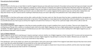 Pros and cons of print and digital
Pros of print
One pro of print is the fact you re more likely to read the magazine because you have paid actual money for the product and you have had to go out and get it yourself
o you are more likely to read it. The film magazines I analyzed are used for diversion it entertains the audience by telling them information about the topic they are
interested in. if they own the magazine and physically bought it they are more likely to read it because they can take it anywhere they want without using Wi-Fi which
would be needed if it was digital. Another pro of print is you can collect them if it is a certain magazine that has special issues you can buy them, display them and
keep them forever. You don’t need to wait for anything to download and you can read it right away. Print publications don’t have software that crashes.
Con’s of print
One con of print is that there will be wear and tare after a while and after it has been used a lot. Over the years there has been a readership decline, less people are
going out to buy magazines most people would prefer to stay home. Printing magazines is more expensive than putting them online for people to access. Print is not
as accessible because you have to go out and buy the magazine and spend more money on it. They aim for a particular target while online is able to reach all.
Pros of digital magazines
One positive thing about digital magazines is that they are easily accessible and you can get it anywhere from a touch of a button. They are much cheaper than
printing because they go onto a website so no physical copies need to be made. Digital magazines also have a higher global potential so people can find the magazine
worldwide. The digital magazines are more eco friendly because you don’t have to dispose of them one you are done reading them. With digital magazines you can
get all previous issues with a click of a button.
Con’s of digital magazines
Digital magazines can be hard to read because it requires zooming in and out. Another con of digital magazines is that it requires Wi-Fi to access and not everyone has
Wi-Fi to access so digital magazines may not be accessible to everyone. Digital magazines may add layers to confuse the readers. Whatever you are reader the
magazine on may run out of power or crash so you could have to stop reading.
Print distribution- print can be picked up in almost any supermarket or store and is easy to get a hold of. Print magazine looks better because they have more control
over it looks like and usually they design it to be printed out so the colors will look the same.
Digital distribution- You are mostly to get digital magazines on websites such as apple or amazon but it may not look as authentic and the colors may have changed
and is harder to get because you have to wait for it to download.
 