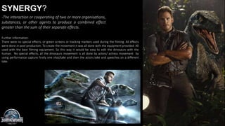 SYNERGY?
-The interaction or cooperating of two or more organisations,
substances, or other agents to produce a combined effect
greater than the sum of their separate effects.
Further information:
There were no special effects, or green screens or tracking markers used during the filming. All effects
were done in post-production. To create the movement it was all done with the equipment provided. All
used with the best filming equipment. So this way it would be easy to edit the dinosaurs with the
human. No special effects, all the dinosaurs movement is all done by actors/ actress movement by
using performance capture firstly one shot/take and then the actors take and speeches on a different
take.
 