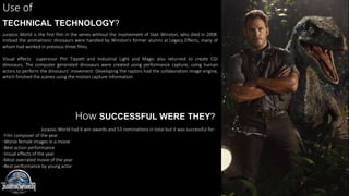 Use of
TECHNICAL TECHNOLOGY?
Jurassic World is the first film in the series without the involvement of Stan Winston, who died in 2008.
Instead the animatronic dinosaurs were handled by Winston’s former alumni at Legacy Effects, many of
whom had worked in previous three films.
Visual effects supervisor Phil Tippett and Industrial Light and Magic also returned to create CGI
dinosaurs. The computer generated dinosaurs were created using performance capture, using human
actors to perform the dinosaurs’ movement. Developing the raptors had the collaboration image engine,
which finished the scenes using the motion capture information.
How SUCCESSFUL WERE THEY?
Jurassic World had 6 win awards and 53 nominations in total but it was successful for:
-Film composer of the year
-Worse female images in a movie
-Best action performance
-Visual effects of the year
-Most overrated movie of the year
-Best performance by young actor
 