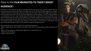 How is the FILM MARKETED TO THEIR TARGET
AUDIENCE?
Ex Machina is a film rated for the age PG-13 by BBFC which is very wise choice as the film doesn’t seem to
show anymore scenes that would have to be higher than 13. As the idea of being targeted to a younger
audience it allows it to other age audiences to watch the film and to make the film bigger by the release
and the storyline of the film. This film would be targeted to a ‘niche’ audience. This film is also associated
as a mainstream film but it also it follows down the series from ‘Jurassic Park’ to ‘Jurassic World’. It just
means that the viewers would be a larger audience, to the specific audience for the film and the other age
groups, towards especially men who also like sci-fi films as one of the main genres of the film is sci-fi and
also adventure which can associate more easily to a men audience. As it also has a ‘controversial’ and
quite complicated storyline it does limit the audience in gender and age group too.
My potential opinion on Jurassic World’s film audience demographics:
-Gender: Males (as the main character and hero is the man as it shows power/bravery throughout the
film)
-Age:13-18 (main audience, allowing other age groups to watch the film too)
-Interests: Sci-fi, adventure
-Location: USA (screened)
 