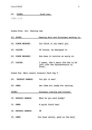 Jurassic World 3.
22. SOUND: Loud roar.
TIME: 0.45
Scene Five: Int. Testing lab.
23. SOUND: Opening door and footsteps walking in.
24. SIMON MASRANI: You think it can smell you.
25. CLAIRE: Of course, we designed it.
26. SIMON MASRANI: How does it survive so early on.
27. CLAIRE: I guess, she’s smart she has to be
just like the Tyrannosaurus in
front.
Scene Six: Main resort Jurassic Park Day 3
28. KATASHI HAMADA: You got it man!
29. OWEN: Get them all ready for testing.
SOUND: Dinosaur roaring and violent.
30. KATASHI HAMADA: What do you want buddy?
31. OWEN: A quick field test.
32. KATASHI HAMADA: OK
33. OWEN: You know nature, gave us the most
 